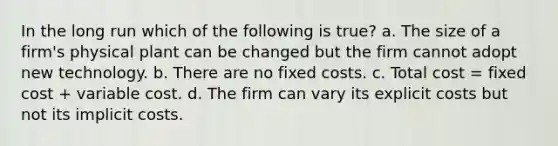 In the long run which of the following is true? a. The size of a firm's physical plant can be changed but the firm cannot adopt new technology. b. There are no fixed costs. c. Total cost = fixed cost + variable cost. d. The firm can vary its explicit costs but not its implicit costs.