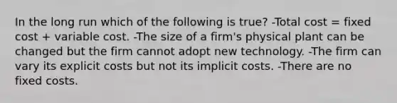 In the long run which of the following is true? -Total cost = fixed cost + variable cost. -The size of a firm's physical plant can be changed but the firm cannot adopt new technology. -The firm can vary its explicit costs but not its implicit costs. -There are no fixed costs.