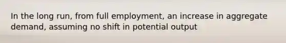 In the long run, from full employment, an increase in aggregate demand, assuming no shift in potential output