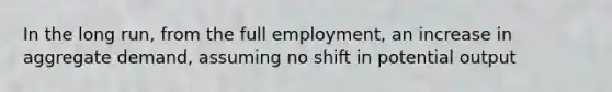 In the long run, from the full employment, an increase in aggregate demand, assuming no shift in potential output