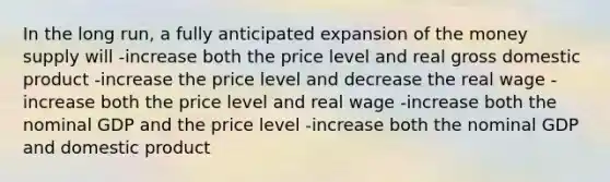 In the long run, a fully anticipated expansion of the money supply will -increase both the price level and real gross domestic product -increase the price level and decrease the real wage -increase both the price level and real wage -increase both the nominal GDP and the price level -increase both the nominal GDP and domestic product