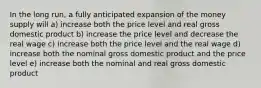 In the long run, a fully anticipated expansion of the money supply will a) increase both the price level and real gross domestic product b) increase the price level and decrease the real wage c) increase both the price level and the real wage d) increase both the nominal gross domestic product and the price level e) increase both the nominal and real gross domestic product