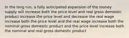 In the long run, a fully anticipated expansion of the money supply will increase both the price level and real gross domestic product increase the price level and decrease the real wage increase both the price level and the real wage increase both the nominal gross domestic product and the price level increase both the nominal and real gross domestic product