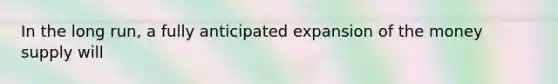 In the long run, a fully anticipated expansion of the money supply will