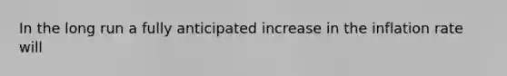 In the long run a fully anticipated increase in the inflation rate will