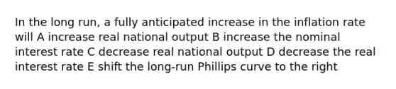 In the long run, a fully anticipated increase in the inflation rate will A increase real national output B increase the nominal interest rate C decrease real national output D decrease the real interest rate E shift the long-run Phillips curve to the right