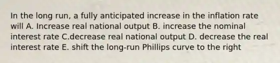 In the long run, a fully anticipated increase in the inflation rate will A. Increase real national output B. increase the nominal interest rate C.decrease real national output D. decrease the real interest rate E. shift the long-run Phillips curve to the right