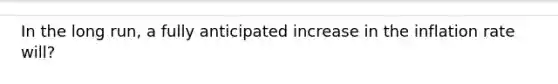 In the long run, a fully anticipated increase in the inflation rate will?