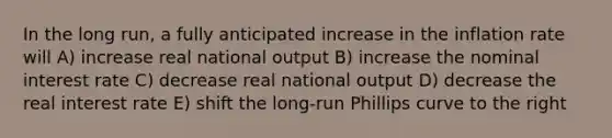 In the long run, a fully anticipated increase in the inflation rate will A) increase real national output B) increase the nominal interest rate C) decrease real national output D) decrease the real interest rate E) shift the long-run Phillips curve to the right