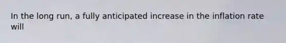 In the long run, a fully anticipated increase in the inflation rate will