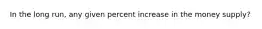 In the long run, any given percent increase in the money supply?