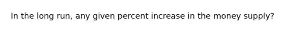 In the long run, any given percent increase in the money supply?