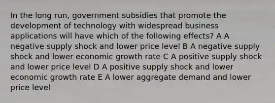 In the long run, government subsidies that promote the development of technology with widespread business applications will have which of the following effects? A A negative supply shock and lower price level B A negative supply shock and lower economic growth rate C A positive supply shock and lower price level D A positive supply shock and lower economic growth rate E A lower aggregate demand and lower price level