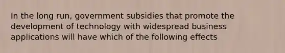 In the long run, government subsidies that promote the development of technology with widespread business applications will have which of the following effects