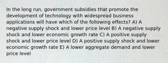 In the long run, government subsidies that promote the development of technology with widespread business applications will have which of the following effects? A) A negative supply shock and lower price level B) A negative supply shock and lower economic growth rate C) A positive supply shock and lower price level D) A positive supply shock and lower economic growth rate E) A lower aggregate demand and lower price level