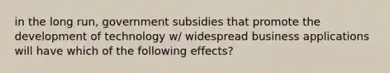 in the long run, government subsidies that promote the development of technology w/ widespread business applications will have which of the following effects?