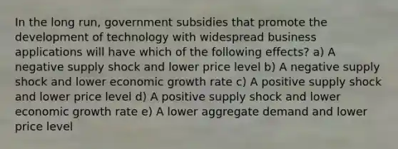 In the long run, government subsidies that promote the development of technology with widespread business applications will have which of the following effects? a) A negative supply shock and lower price level b) A negative supply shock and lower economic growth rate c) A positive supply shock and lower price level d) A positive supply shock and lower economic growth rate e) A lower aggregate demand and lower price level