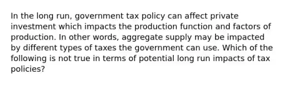 In the long​ run, government tax policy can affect private investment which impacts the production function and factors of production. In other​ words, aggregate supply may be impacted by different types of taxes the government can use. Which of the following is not true in terms of potential long run impacts of tax​ policies?