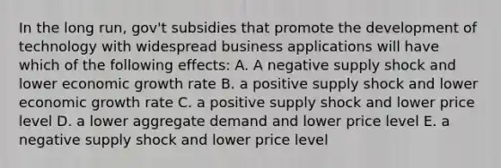 In the long run, gov't subsidies that promote the development of technology with widespread business applications will have which of the following effects: A. A negative supply shock and lower economic growth rate B. a positive supply shock and lower economic growth rate C. a positive supply shock and lower price level D. a lower aggregate demand and lower price level E. a negative supply shock and lower price level