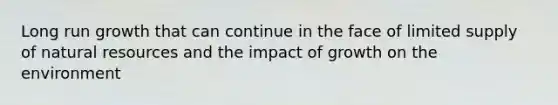 Long run growth that can continue in the face of limited supply of <a href='https://www.questionai.com/knowledge/k6l1d2KrZr-natural-resources' class='anchor-knowledge'>natural resources</a> and the impact of growth on the environment