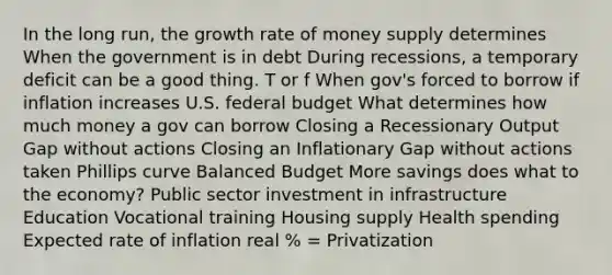 In the long run, the growth rate of money supply determines When the government is in debt During recessions, a temporary deficit can be a good thing. T or f When gov's forced to borrow if inflation increases U.S. federal budget What determines how much money a gov can borrow Closing a Recessionary Output Gap without actions Closing an Inflationary Gap without actions taken Phillips curve Balanced Budget More savings does what to the economy? Public sector investment in infrastructure Education Vocational training Housing supply Health spending Expected rate of inflation real % = Privatization