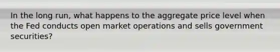 In the long run, what happens to the aggregate price level when the Fed conducts open market operations and sells government securities?