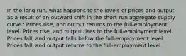 In the long run, what happens to the levels of prices and output as a result of an outward shift in the short-run aggregate supply curve? Prices rise, and output returns to the full-employment level. Prices rise, and output rises to the full-employment level. Prices fall, and output falls below the full-employment level. Prices fall, and output returns to the full-employment level.