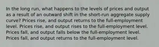 In the long run, what happens to the levels of prices and output as a result of an outward shift in the short-run aggregate supply curve? Prices rise, and output returns to the full-employment level. Prices rise, and output rises to the full-employment level. Prices fall, and output falls below the full-employment level. Prices fall, and output returns to the full-employment level.