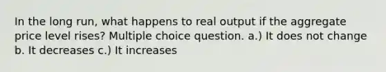 In the long run, what happens to real output if the aggregate price level rises? Multiple choice question. a.) It does not change b. It decreases c.) It increases