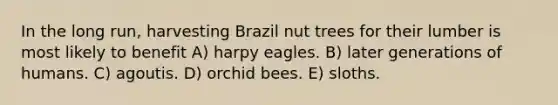 In the long run, harvesting Brazil nut trees for their lumber is most likely to benefit A) harpy eagles. B) later generations of humans. C) agoutis. D) orchid bees. E) sloths.