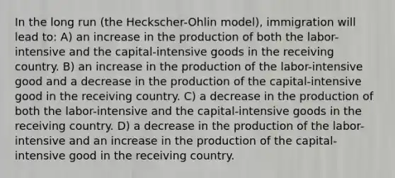 In the long run (the Heckscher-Ohlin model), immigration will lead to: A) an increase in the production of both the labor-intensive and the capital-intensive goods in the receiving country. B) an increase in the production of the labor-intensive good and a decrease in the production of the capital-intensive good in the receiving country. C) a decrease in the production of both the labor-intensive and the capital-intensive goods in the receiving country. D) a decrease in the production of the labor-intensive and an increase in the production of the capital-intensive good in the receiving country.