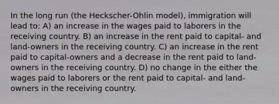 In the long run (the Heckscher-Ohlin model), immigration will lead to: A) an increase in the wages paid to laborers in the receiving country. B) an increase in the rent paid to capital- and land-owners in the receiving country. C) an increase in the rent paid to capital-owners and a decrease in the rent paid to land-owners in the receiving country. D) no change in the either the wages paid to laborers or the rent paid to capital- and land-owners in the receiving country.