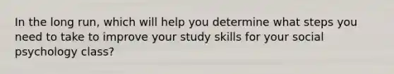 In the long run, which will help you determine what steps you need to take to improve your study skills for your social psychology class?