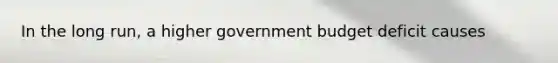 In the long run, a higher government budget deficit causes