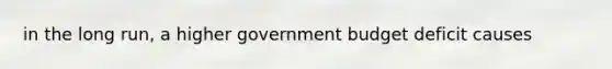 in the long run, a higher government budget deficit causes