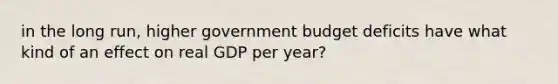 in the long run, higher government budget deficits have what kind of an effect on real GDP per year?