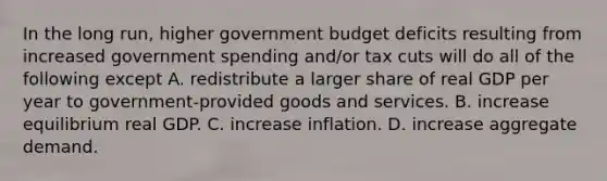 In the long​ run, higher government budget deficits resulting from increased government spending​ and/or tax cuts will do all of the following except A. redistribute a larger share of real GDP per year to​ government-provided goods and services. B. increase equilibrium real GDP. C. increase inflation. D. increase aggregate demand.