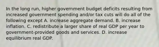 In the long​ run, higher government budget deficits resulting from increased government spending​ and/or tax cuts will do all of the following except A. increase aggregate demand. B. increase inflation. C. redistribute a larger share of real GDP per year to​ government-provided goods and services. D. increase equilibrium real GDP.