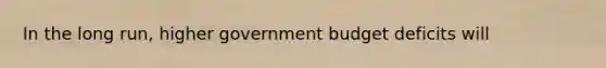 In the long​ run, higher government budget deficits will