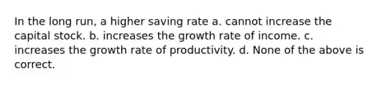 In the long run, a higher saving rate a. cannot increase the capital stock. b. increases the growth rate of income. c. increases the growth rate of productivity. d. None of the above is correct.