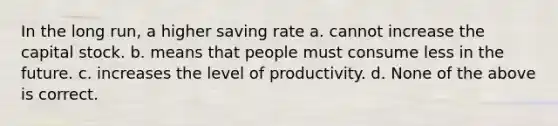 In the long run, a higher saving rate a. cannot increase the capital stock. b. means that people must consume less in the future. c. increases the level of productivity. d. None of the above is correct.