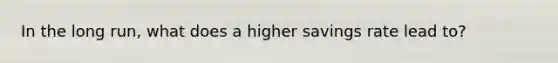 In the long run, what does a higher savings rate lead to?