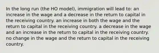 In the long run (the HO model), immigration will lead to: an increase in the wage and a decrease in the return to capital in the receiving country. an increase in both the wage and the return to capital in the receiving country. a decrease in the wage and an increase in the return to capital in the receiving country. no change in the wage and the return to capital in the receiving country.