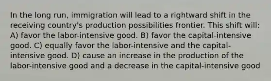 In the long run, immigration will lead to a rightward shift in the receiving country's production possibilities frontier. This shift will: A) favor the labor-intensive good. B) favor the capital-intensive good. C) equally favor the labor-intensive and the capital-intensive good. D) cause an increase in the production of the labor-intensive good and a decrease in the capital-intensive good