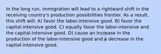 In the long run, immigration will lead to a rightward shift in the receiving country's production possibilities frontier. As a result, this shift will: A) favor the labor-intensive good. B) favor the capital-intensive good. C) equally favor the labor-intensive and the capital-intensive good. D) cause an increase in the production of the labor-intensive good and a decrease in the capital-intensive good.