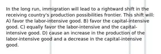 In the long run, immigration will lead to a rightward shift in the receiving country's production possibilities frontier. This shift will: A) favor the labor-intensive good. B) favor the capital-intensive good. C) equally favor the labor-intensive and the capital-intensive good. D) cause an increase in the production of the labor-intensive good and a decrease in the capital-intensive good.