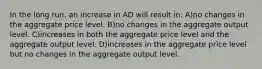 In the long run, an increase in AD will result in: A)no changes in the aggregate price level. B)no changes in the aggregate output level. C)increases in both the aggregate price level and the aggregate output level. D)increases in the aggregate price level but no changes in the aggregate output level.