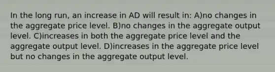 In the long run, an increase in AD will result in: A)no changes in the aggregate price level. B)no changes in the aggregate output level. C)increases in both the aggregate price level and the aggregate output level. D)increases in the aggregate price level but no changes in the aggregate output level.