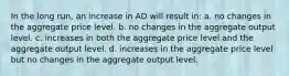 In the long run, an increase in AD will result in: a. no changes in the aggregate price level. b. no changes in the aggregate output level. c. increases in both the aggregate price level and the aggregate output level. d. increases in the aggregate price level but no changes in the aggregate output level.