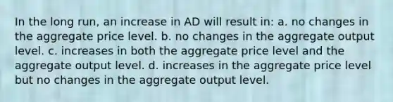 In the long run, an increase in AD will result in: a. no changes in the aggregate price level. b. no changes in the aggregate output level. c. increases in both the aggregate price level and the aggregate output level. d. increases in the aggregate price level but no changes in the aggregate output level.